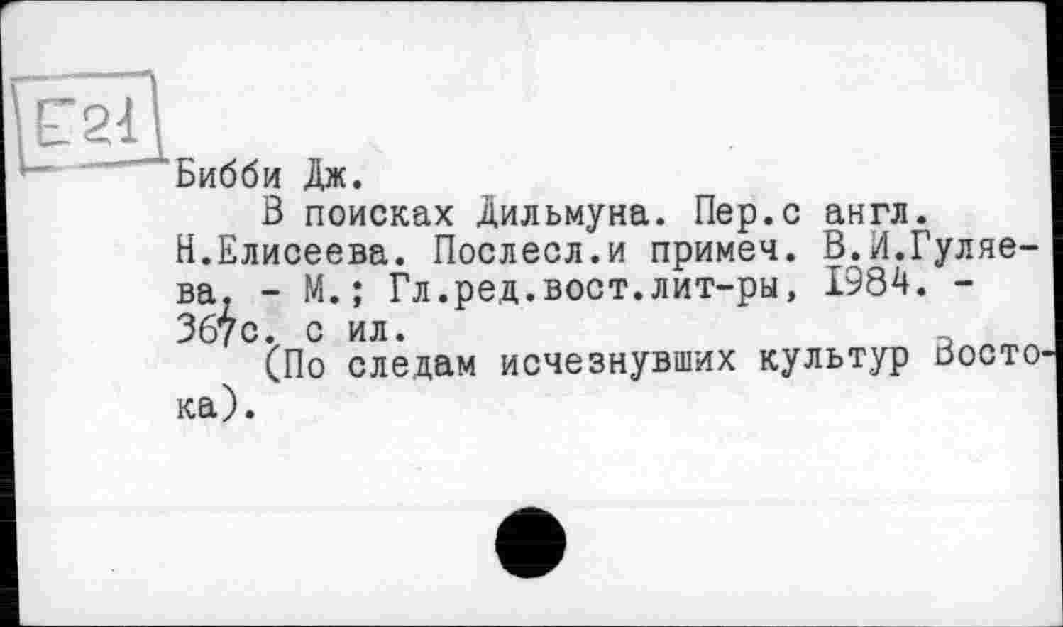 ﻿Бибби Дж.
В поисках Дильмуна. Пер.с англ.
Н.Елисеева. Послесл.и примеч. В.И.Гуляева. - М.; Гл.ред.вост.лит-ры, 1984. -367с. с ил.	а
(По следам исчезнувших культур Восто ка).